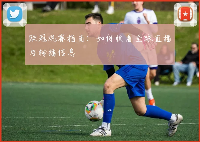 欧冠观赛指南：如何收看全球直播与转播信息